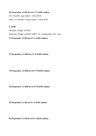 6) Preparation of 100 ml of 0.1 N NaOH solution
If 1 N NaOH= 4gm NaOH + 100 ml D/W
Then 0.1 N NaOH = 0.4 gm NaOH + 100 ml D/W
2. KOH
Molecular Weight of KOH=
Equivalent Weight of KOH= GMW / no. of replaceable OH + ions =
1) Preparation of 500 ml of 2 % KOH solution
2) Preparation of 1000 ml of 1 M KOH solution
3) Preparation of 1000 ml of 0.1 M KOH solution
4) Preparation of 1000 ml of 0.5 M KOH solution
5) Preparation of 100 ml of 1 N KOH solution
6) Preparation of 100 ml of 0.2 N KOH solution
 