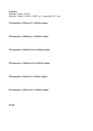 4. H2SO4
Molecular Weight of H2SO4
Equivalent Weight of H2SO4 = GMW / no. of replaceable OH + ions =
1) Preparation of 500 ml of 5 % H2SO4 solution
2) Preparation of 1000 ml of 1 M H2SO4 solution
3) Preparation of 1000 ml of 0.1 M H2SO4 solution
4) Preparation of 1000 ml of 0.5 M H2SO4 solution
5) Preparation of 100 ml of 1 N H2SO4 solution
6) Preparation of 100 ml of 0.1 N H2SO4 solution
Result:
 
