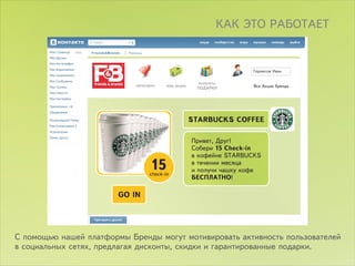 ÊÀÊ ÝÒÎ ÐÀÁÎÒÀÅÒ

                 Friends&Brends   Ïîìîùü




                                                                             Ãåðìåñîâ Èâàí

                                                               ïîëó÷èòü
                                     êàòåãîðèè   ìîè àêöèè                    Âñå Àêöèè áðåíäà
                                                              ÏÎÄÀÐÊÈ




                                                             STARBUCKS COFFEE

                                                             Ïðèâåò, Äðóã!
                                                             Ñîáåðè 15 Check-in
                                                             â êîôåéíå STARBUCKS
                                                             â òå÷åíèè ìåñÿöà
                                                             è ïîëó÷è ÷àøêó êîôå
                                                             ÁÅÑÏËÀÒÍÎ!

                              GO IN




Ñ ïîìîùüþ íàøåé ïëàòôîðìû Áðåíäû ìîãóò ìîòèâèðîâàòü àêòèâíîñòü ïîëüçîâàòåëåé
â ñîöèàëüíûõ ñåòÿõ, ïðåäëàãàÿ äèñêîíòû, ñêèäêè è ãàðàíòèðîâàííûå ïîäàðêè.
 