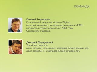 ÊÎÌÀÍÄÀ



Åâãåíèé Ãîðîäèëîâ
Ãåíåðàëüíûé äèðåêòîð Attacca Digital,
âåäóùèé ìåíåäæåð ïî ðàçâèòèþ êîìïàíèè I-FREE,
ïðîäþñåð èãðîâûõ ïðîåêòîâ ñ 2008 ãîäà.
Îñíîâàòåëü ñòàðòàïà.



Äìèòðèé Ïëóùåâñêèé
Ýäâàéçåð ñòàðòàïà,
îïûò ðàçâèòèÿ ðåêëàìíûõ êîìïàíèé áîëåå âîñüìè ëåò,
îïûò ðàçâèòèÿ IT ñòàðòàïîâ áîëåå ÷åòûðåõ ëåò.
 