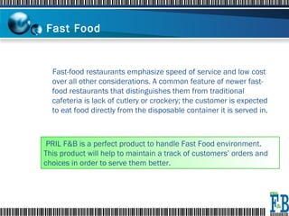 Fast Food  Fast-food restaurants emphasize speed of service and low cost over all other considerations. A common feature of newer fast-food restaurants that distinguishes them from traditional cafeteria is lack of cutlery or crockery; the customer is expected to eat food directly from the disposable container it is served in. PRIL F&B is a perfect product to handle Fast Food environment. This product will help to maintain a track of customers’ orders and choices in order to serve them better. 