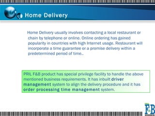 Home Delivery   Home Delivery usually involves contacting a local restaurant or chain by telephone or online. Online ordering has gained popularity in countries with high Internet usage. Restaurant will incorporate a time guarantee or a promise delivery within a predetermined period of time.. PRIL F&B product has special privilege facility to handle the above mentioned business requirements. It has inbuilt  driver management  system to align the delivery procedure and it has  order processing time management  system. 