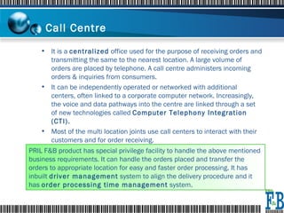 Call Centre   It is a  centralized  office used for the purpose of receiving orders and transmitting the same to the nearest location. A large volume of orders are placed by telephone. A call centre administers incoming orders & inquiries from consumers.  It can be independently operated or networked with additional centers, often linked to a corporate computer network. Increasingly, the voice and data pathways into the centre are linked through a set of new technologies called  Computer Telephony Integration (CTI). Most of the multi location joints use call centers to interact with their customers and for order receiving. PRIL F&B product has special privilege facility to handle the above mentioned business requirements. It can handle the orders placed and transfer the orders to appropriate location for easy and faster order processing. It has inbuilt  driver management  system to align the delivery procedure and it has  order processing time management  system. 