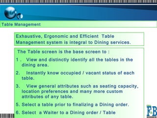 Table Management  Exhaustive, Ergonomic and Efficient  Table Management system is integral to Dining services.   The Table screen is the base screen to :  1 .  View and distinctly identify all the tables in the dining area.  2.  Instantly know occupied / vacant status of each table. 3.  View general attributes such as seating capacity, location preferences and many more custom attributes of any table.  Select a table prior to finalizing a Dining order.  Select  a Waiter to a Dining order / Table Select an option to Transfer a table to another table.  