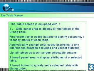 The Table Screen  The Table screen is equipped with  :  1 .  Wide panel area to display all the tables of the Dining zone.  Fluorescent color coded buttons to signify occupancy / vacancy status of each table.  Automatically change color codes according to any interchange between occupied and vacant statuses.  List all tables as touch-screen selectable buttons.  A broad panel area to display attributes of a selected table.  A broad button to quickly set a selected table with dining order.  