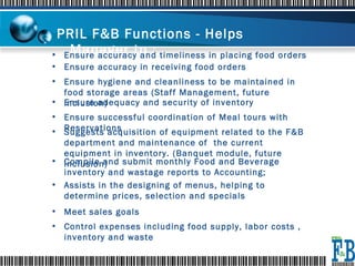 PRIL F&B Functions - Helps Manager to :   Ensure accuracy and timeliness in placing food orders  Control expenses including food supply, labor costs , inventory and waste  Ensure accuracy in receiving food orders  Ensure adequacy and security of inventory  Ensure hygiene and cleanliness to be maintained in food storage areas (Staff Management, future inclusion) Ensure successful coordination of Meal tours with Reservations Suggests acquisition of equipment related to the F&B department and maintenance of  the current equipment in inventory. (Banquet module, future inclusion) Compile and submit monthly Food and Beverage inventory and wastage reports to Accounting;  Assists in the designing of menus, helping to determine prices, selection and specials Meet sales goals  