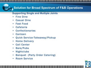 Supporting Single and Multiple Joints Fine Dine Casual Dine Fast Food Cafeteria Confectionaries Canteen Quick Service-Takeaway/Pickup Home Delivery Call Center Bars/Pubs Nightclubs Banquet  (Party Order Catering) Room Service Solution for Broad Spectrum of F&B Operations 