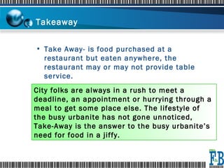Takeaway  Take Away- is food purchased at a restaurant but eaten anywhere, the restaurant may or may not provide table service. City folks are always in a rush to meet a deadline, an appointment or hurrying through a meal to get some place else. The lifestyle of the busy urbanite has not gone unnoticed, Take-Away is the answer to the busy urbanite’s need for food in a jiffy. 