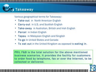 Takeaway  Various geographical terms for Takeaway:- Take-out   in  North American English  Carry-out   in U.S. and Scottish English  Take-away   in Australian, British and Irish English Parcel   in Indian English Tapau   in Malaysian English and Singlish  To-go  In United States and Canada To eat out  in the United Kingdom as opposed to  eating in . PRIL F&B is the total solution for the above mentioned business scenarios. It provides the facility for customers to order food by telephone, fax or over the Internet, to be collected or delivered. 