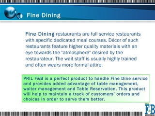 Fine Dining  Fine Dining  restaurants are full service restaurants with specific dedicated meal courses. Décor of such restaurants feature higher quality materials with an eye towards the "atmosphere" desired by the restaurateur. The wait staff is usually highly trained and often wears more formal attire. PRIL F&B is a perfect product to handle Fine Dine service and provides added advantage of table management, waiter management and Table Reservation. This product will help to maintain a track of customers’ orders and choices in order to serve them better.   