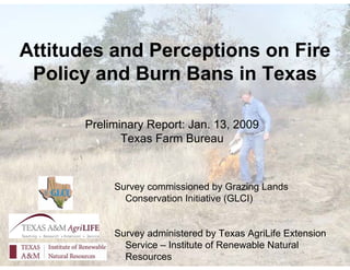 Attitudes and Perceptions on Fire
 Policy and Burn Bans in Texas

      Preliminary Report: Jan. 13, 2009
             Texas Farm Bureau



           Survey commissioned by Grazing Lands
             Conservation Initiative (GLCI)


           Survey administered by Texas AgriLife Extension
             Service – Institute of Renewable Natural
             Resources
 