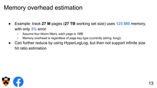 Memory overhead estimation
● Example: track 27 M pages (27 TB working set size) uses 125 MB memory,
with only 3% error
○ Assume four bloom filters, each page is 1MB
○ Memory overhead is regardless of page key type (currently {string, long})
● Can further reduce by using HyperLogLog, but then not support infinite size
hit ratio estimation
13
 