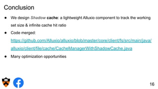 Conclusion
● We design Shadow cache: a lightweight Alluxio component to track the working
set size & infinite cache hit ratio
● Code merged:
https://github.com/Alluxio/alluxio/blob/master/core/client/fs/src/main/java/
alluxio/client/file/cache/CacheManagerWithShadowCache.java
● Many optimization opportunities
16
 