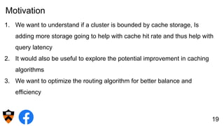 Motivation
1. We want to understand if a cluster is bounded by cache storage, Is
adding more storage going to help with cache hit rate and thus help with
query latency
2. It would also be useful to explore the potential improvement in caching
algorithms
3. We want to optimize the routing algorithm for better balance and
efficiency
19
 