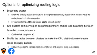 Options for optimizing routing logic
● Secondary cluster
○ when the primary cluster is busy, have a designated secondary cluster which will also have the
cache turned on for those queries
○ it requires storing additional tables cache on each cluster
● Two clusters both serving as designated primary, and do load balancing between
those two primary clusters
○ Cache disk usage -> X2
● Shuffle the tables between clusters to make the CPU distribution more even
based on query pattern.
○ it could make cache storage distribution not even and requires extra cache space
22
 