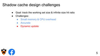Shadow cache design challenges
● Goal: track the working set size & infinite size hit ratio
● Challenges:
● Small memory & CPU overhead
● Accurate
● Dynamic update
5
 