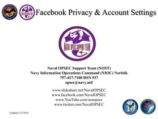 Naval OPSEC Support Team (NOST)
Navy Information Operations Command (NIOC) Norfolk
757-417-7100 DSN 537
opsec@navy.mil
www.slideshare.net/NavalOPSEC
www.facebook.com/NavalOPSEC
www.YouTube.com/usnopsec
www.twitter.com/NavalOPSEC
Facebook Privacy & Account Settings
Updated 2/3/2014
 