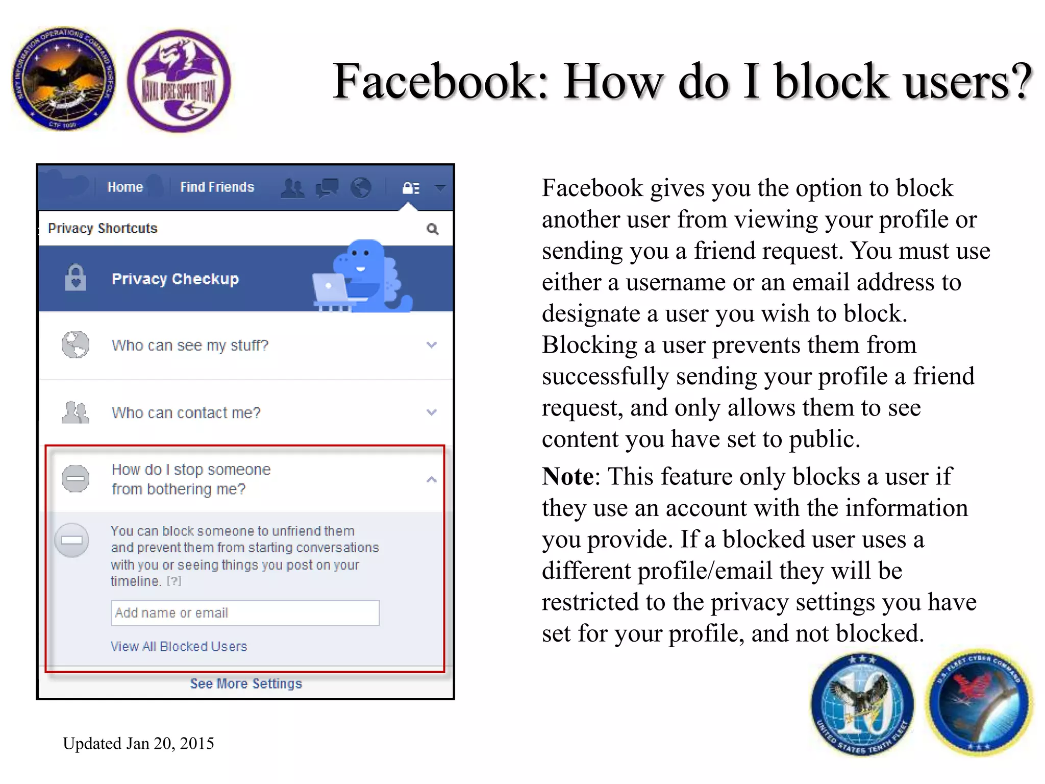 Facebook: How do I block users?
Facebook gives you the option to block
another user from viewing your profile or
sending you a friend request. You must use
either a username or an email address to
designate a user you wish to block.
Blocking a user prevents them from
successfully sending your profile a friend
request, and only allows them to see
content you have set to public.
Note: This feature only blocks a user if
they use an account with the information
you provide. If a blocked user uses a
different profile/email they will be
restricted to the privacy settings you have
set for your profile, and not blocked.
Updated Jan 20, 2015
 
