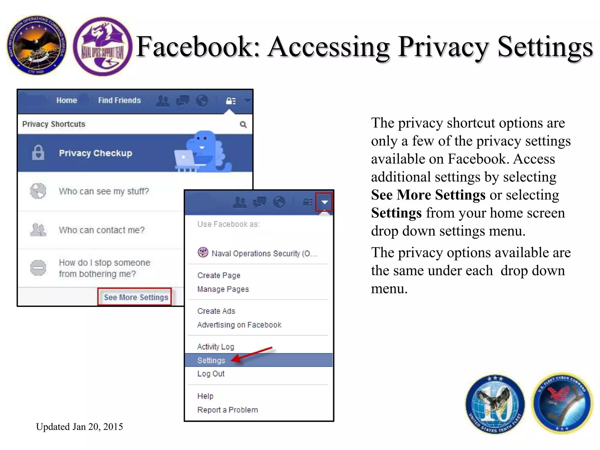 Facebook: Accessing Privacy Settings
The privacy shortcut options are
only a few of the privacy settings
available on Facebook. Access
additional settings by selecting
See More Settings or selecting
Settings from your home screen
drop down settings menu.
The privacy options available are
the same under each drop down
menu.
Updated Jan 20, 2015
 