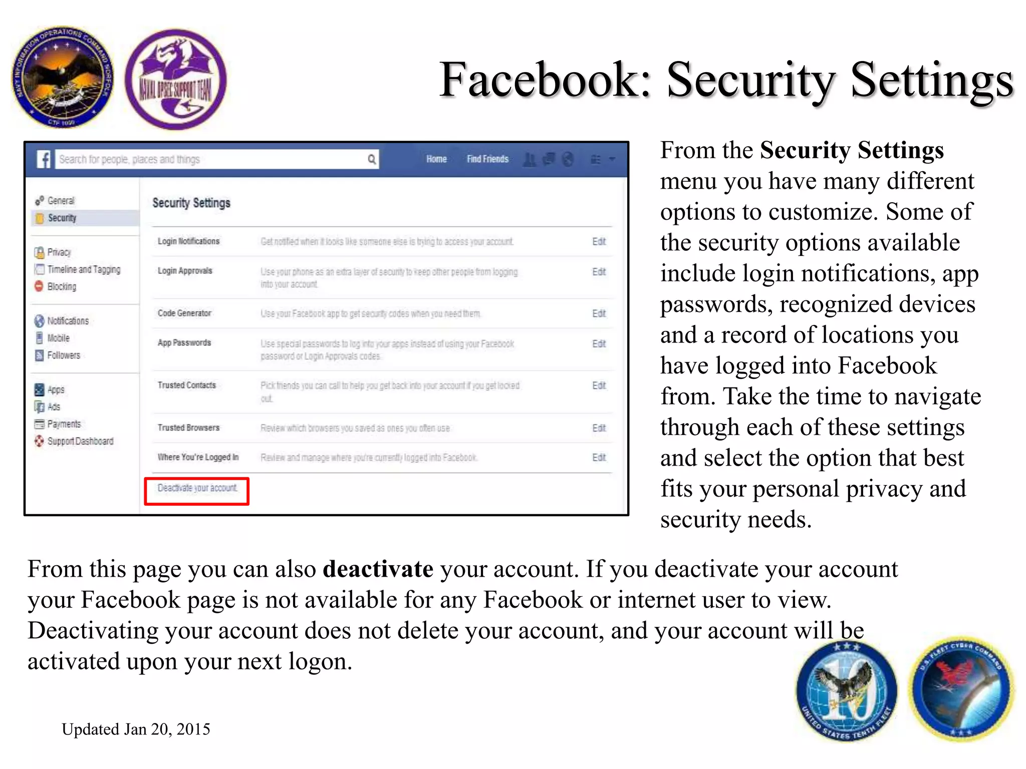 Facebook: Security Settings
From this page you can also deactivate your account. If you deactivate your account
your Facebook page is not available for any Facebook or internet user to view.
Deactivating your account does not delete your account, and your account will be
activated upon your next logon.
From the Security Settings
menu you have many different
options to customize. Some of
the security options available
include login notifications, app
passwords, recognized devices
and a record of locations you
have logged into Facebook
from. Take the time to navigate
through each of these settings
and select the option that best
fits your personal privacy and
security needs.
Updated Jan 20, 2015
 