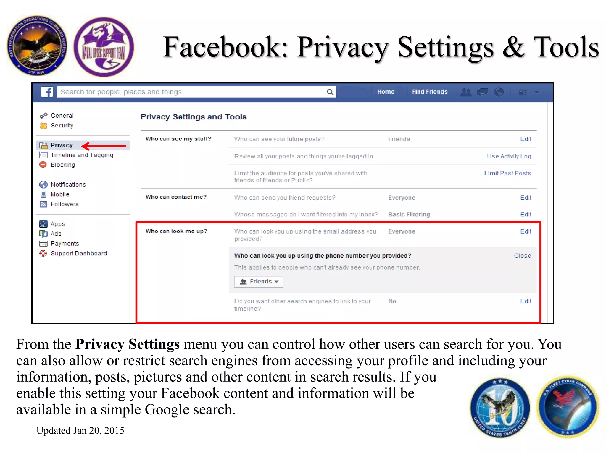 Facebook: Privacy Settings & Tools
From the Privacy Settings menu you can control how other users can search for you. You
can also allow or restrict search engines from accessing your profile and including your
information, posts, pictures and other content in search results. If you
enable this setting your Facebook content and information will be
available in a simple Google search.
Updated Jan 20, 2015
 