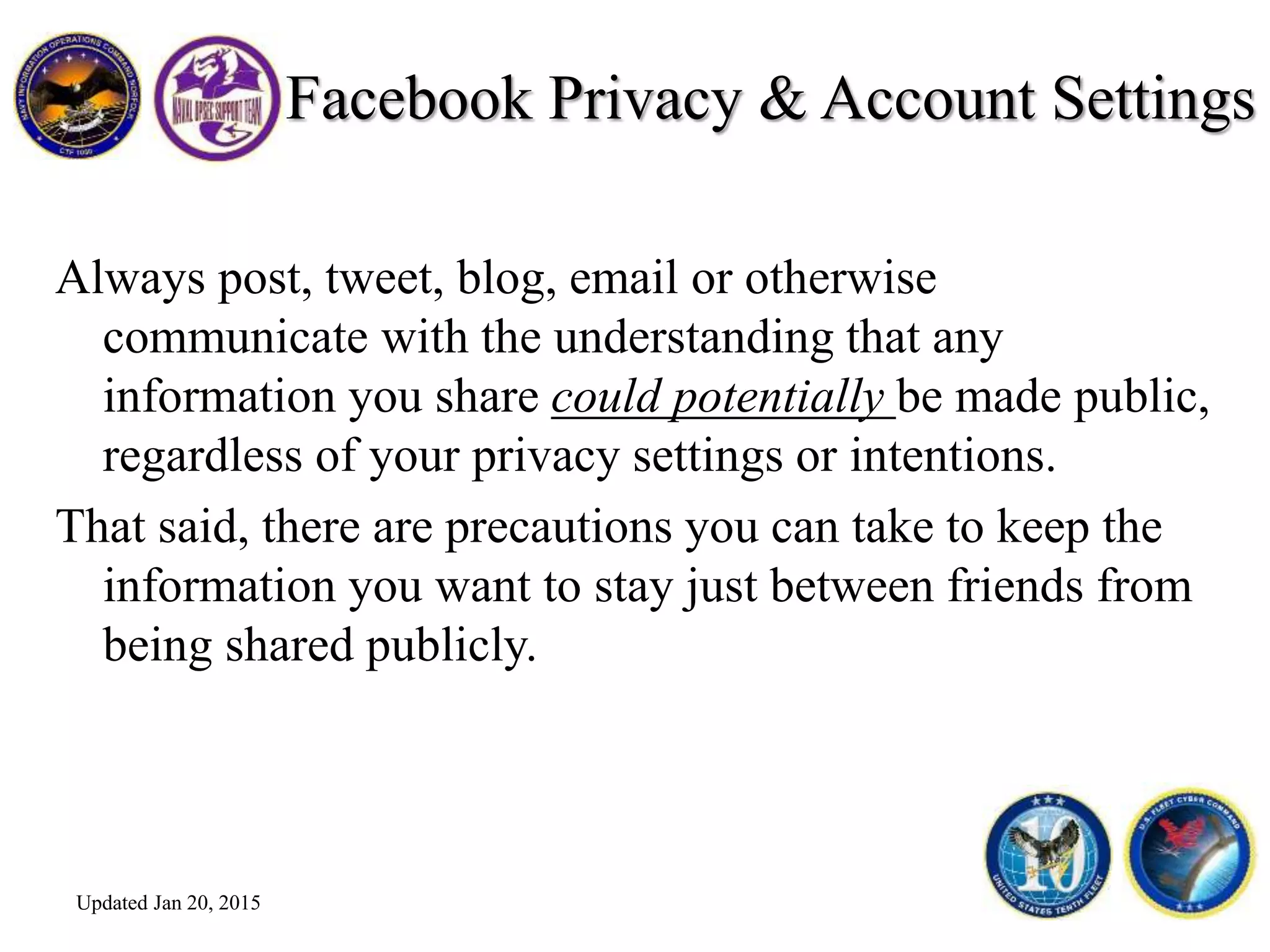 Facebook Privacy & Account Settings
Always post, tweet, blog, email or otherwise
communicate with the understanding that any
information you share could potentially be made public,
regardless of your privacy settings or intentions.
That said, there are precautions you can take to keep the
information you want to stay just between friends from
being shared publicly.
Updated Jan 20, 2015
 