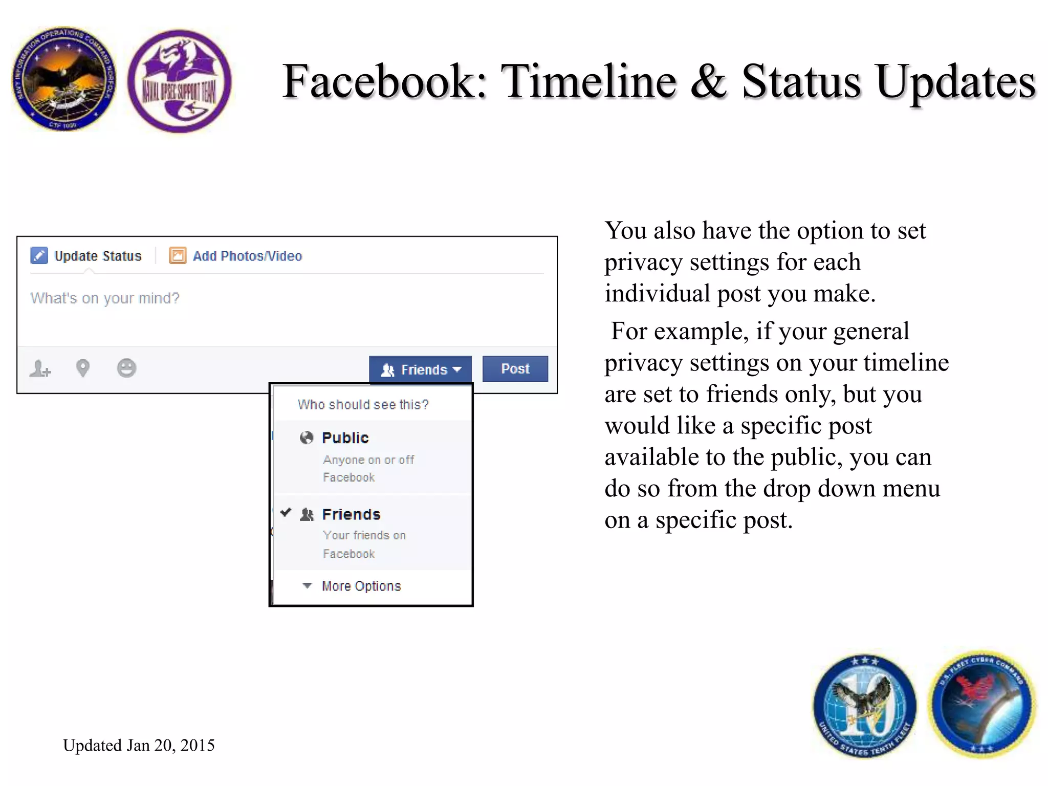 Facebook: Timeline & Status Updates
You also have the option to set
privacy settings for each
individual post you make.
For example, if your general
privacy settings on your timeline
are set to friends only, but you
would like a specific post
available to the public, you can
do so from the drop down menu
on a specific post.
Updated Jan 20, 2015
 