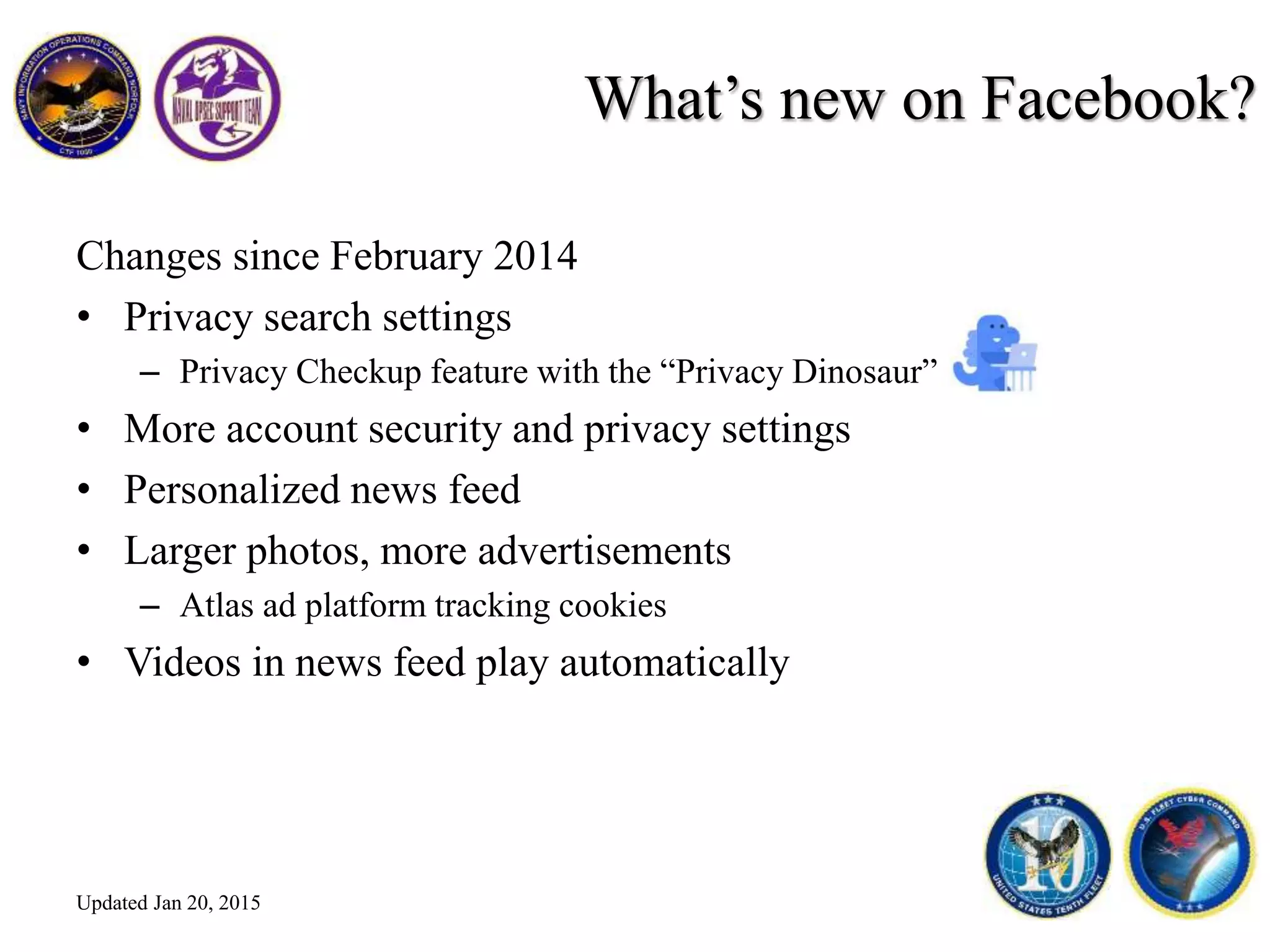 What’s new on Facebook?
Changes since February 2014
• Privacy search settings
– Privacy Checkup feature with the “Privacy Dinosaur”
• More account security and privacy settings
• Personalized news feed
• Larger photos, more advertisements
– Atlas ad platform tracking cookies
• Videos in news feed play automatically
Updated Jan 20, 2015
 
