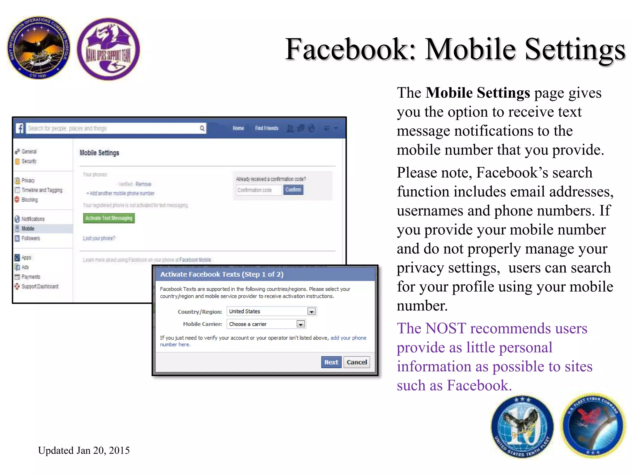 Facebook: Mobile Settings
The Mobile Settings page gives
you the option to receive text
message notifications to the
mobile number that you provide.
Please note, Facebook’s search
function includes email addresses,
usernames and phone numbers. If
you provide your mobile number
and do not properly manage your
privacy settings, users can search
for your profile using your mobile
number.
The NOST recommends users
provide as little personal
information as possible to sites
such as Facebook.
Updated Jan 20, 2015
 
