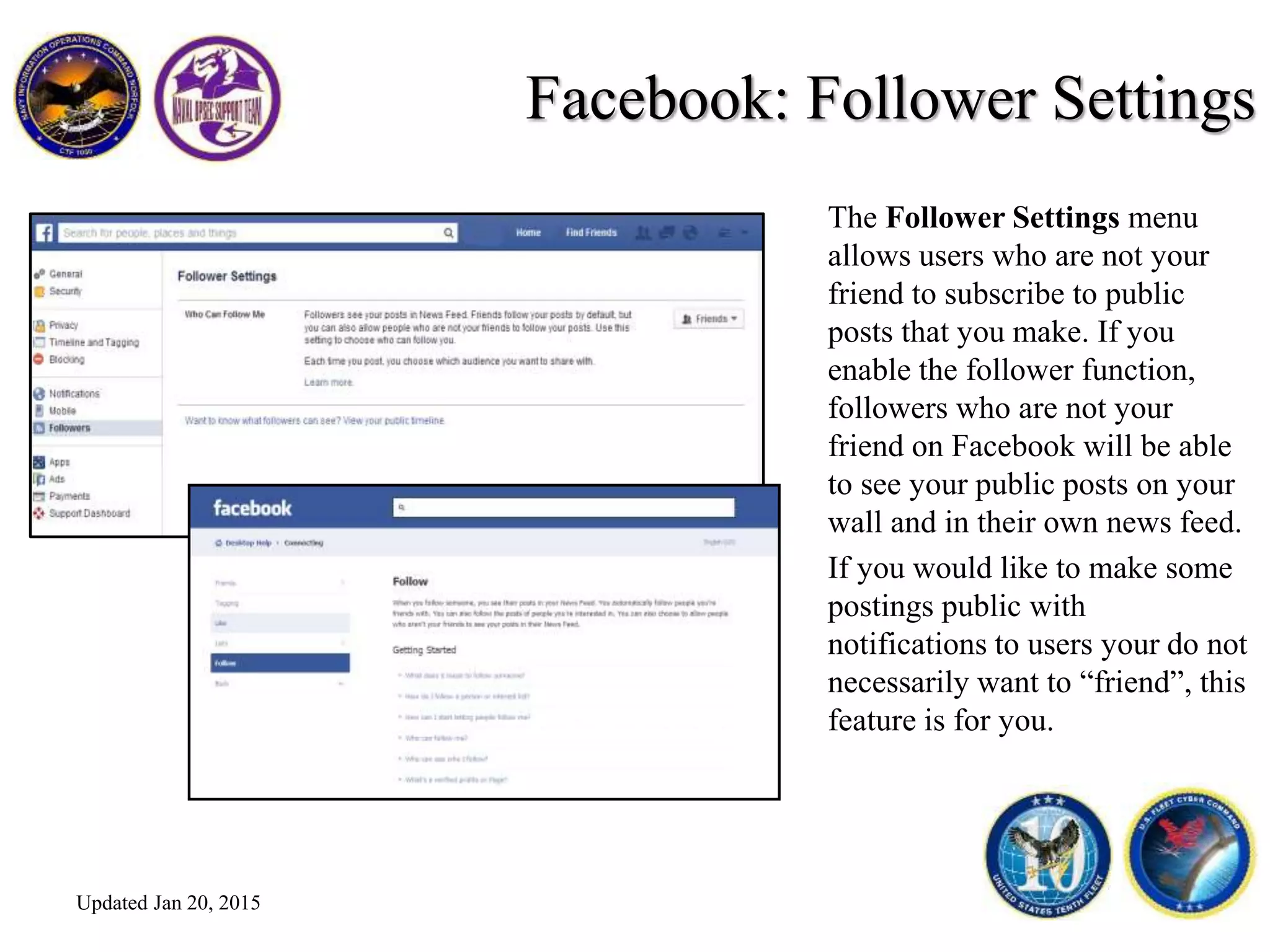 Facebook: Follower Settings
The Follower Settings menu
allows users who are not your
friend to subscribe to public
posts that you make. If you
enable the follower function,
followers who are not your
friend on Facebook will be able
to see your public posts on your
wall and in their own news feed.
If you would like to make some
postings public with
notifications to users your do not
necessarily want to “friend”, this
feature is for you.
Updated Jan 20, 2015
 
