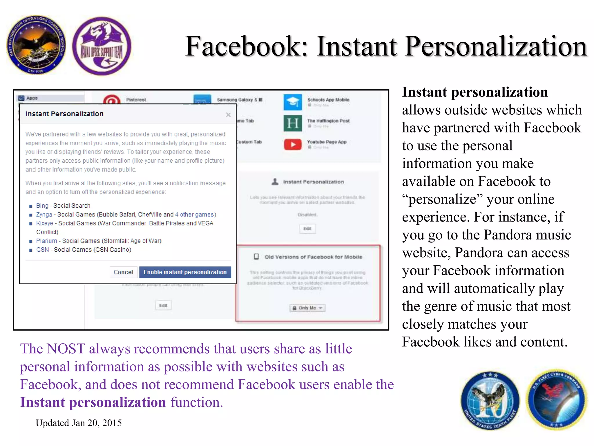 Facebook: Instant Personalization
Instant personalization
allows outside websites which
have partnered with Facebook
to use the personal
information you make
available on Facebook to
“personalize” your online
experience. For instance, if
you go to the Pandora music
website, Pandora can access
your Facebook information
and will automatically play
the genre of music that most
closely matches your
Facebook likes and content.The NOST always recommends that users share as little
personal information as possible with websites such as
Facebook, and does not recommend Facebook users enable the
Instant personalization function.
Updated Jan 20, 2015
 