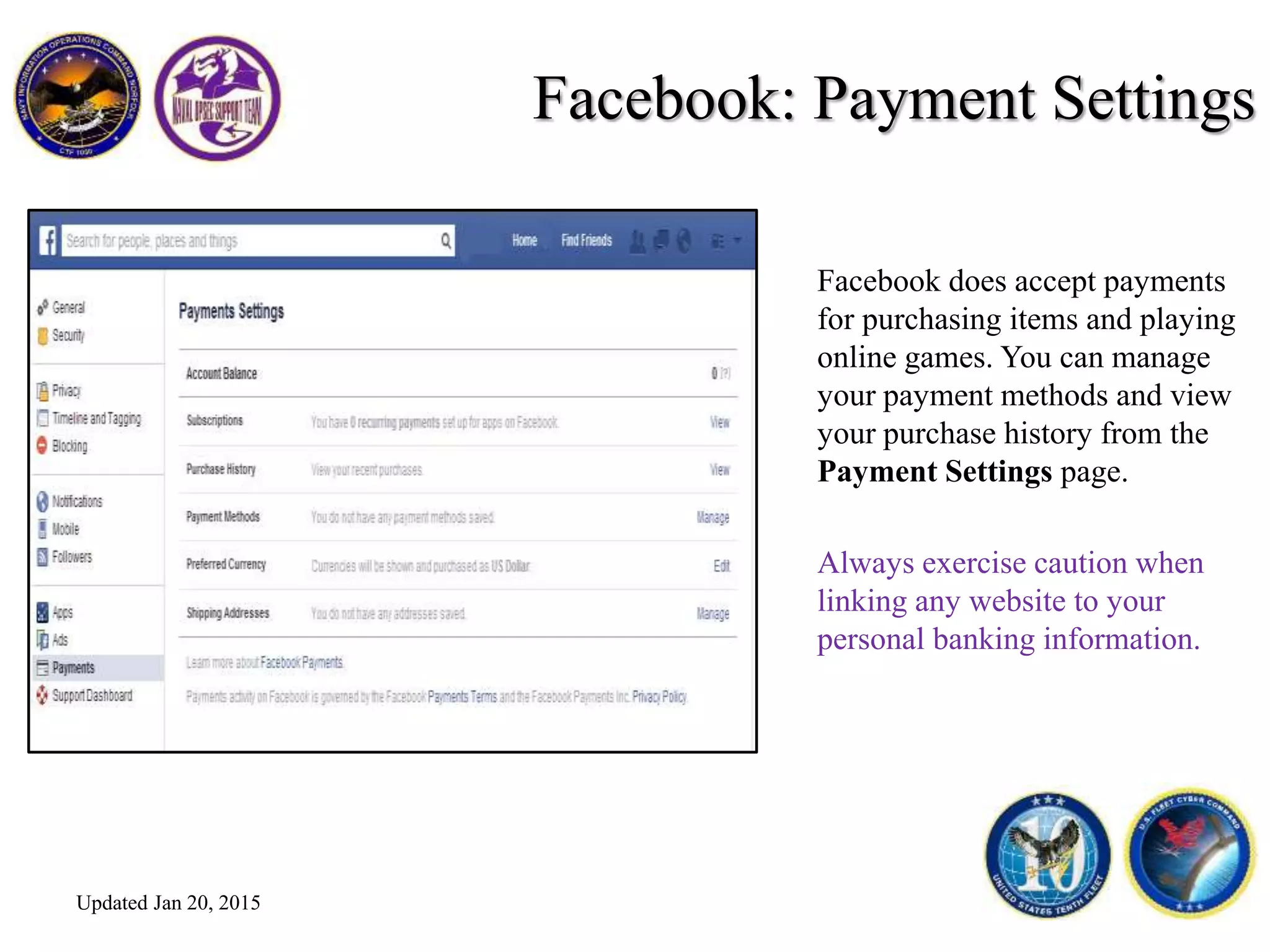 Facebook: Payment Settings
Facebook does accept payments
for purchasing items and playing
online games. You can manage
your payment methods and view
your purchase history from the
Payment Settings page.
Always exercise caution when
linking any website to your
personal banking information.
Updated Jan 20, 2015
 