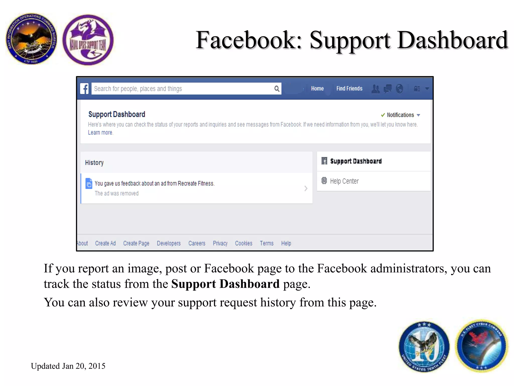 Facebook: Support Dashboard
If you report an image, post or Facebook page to the Facebook administrators, you can
track the status from the Support Dashboard page.
You can also review your support request history from this page.
Updated Jan 20, 2015
 