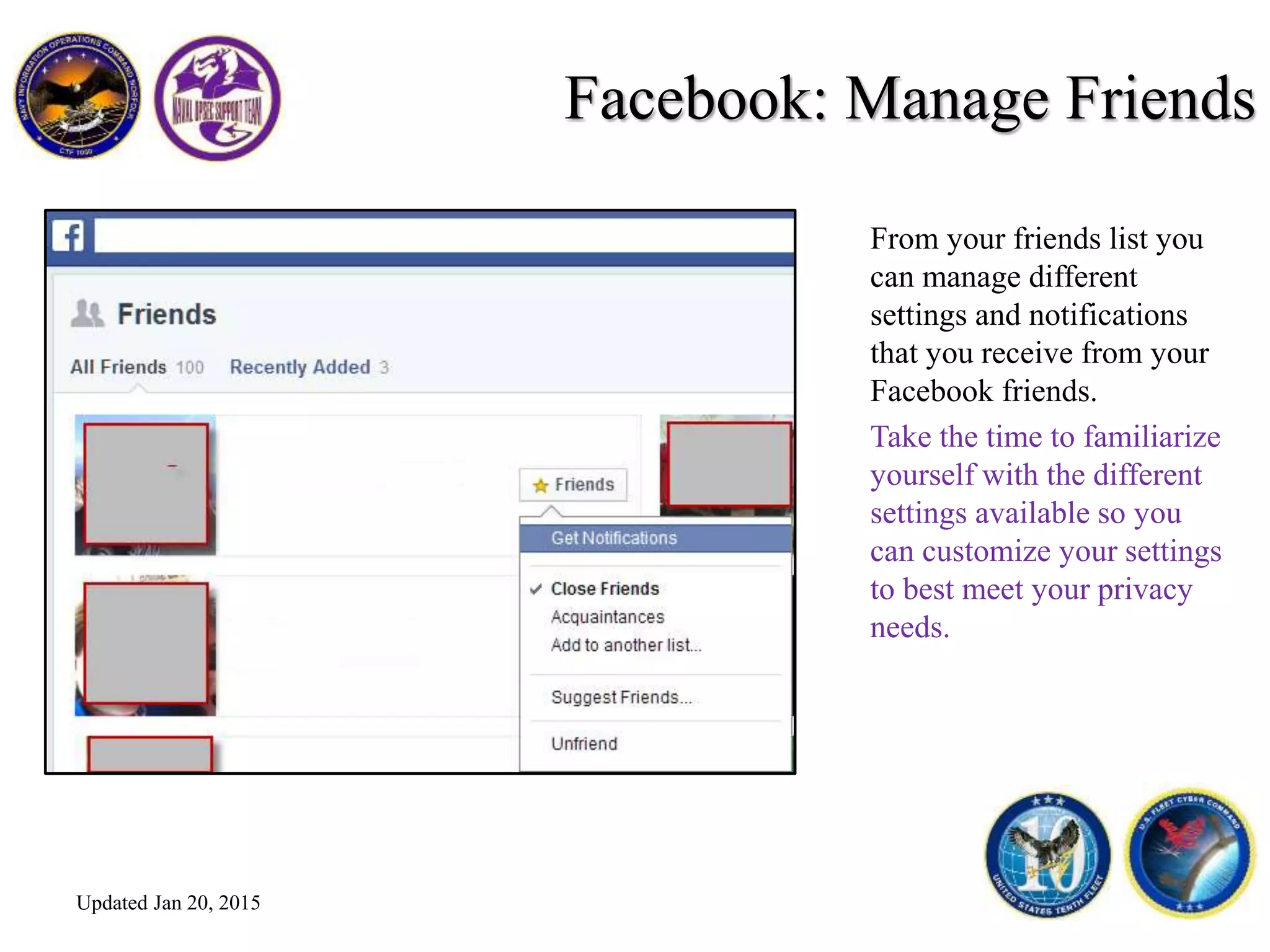 Facebook: Manage Friends
From your friends list you
can manage different
settings and notifications
that you receive from your
Facebook friends.
Take the time to familiarize
yourself with the different
settings available so you
can customize your settings
to best meet your privacy
needs.
Updated Jan 20, 2015
 