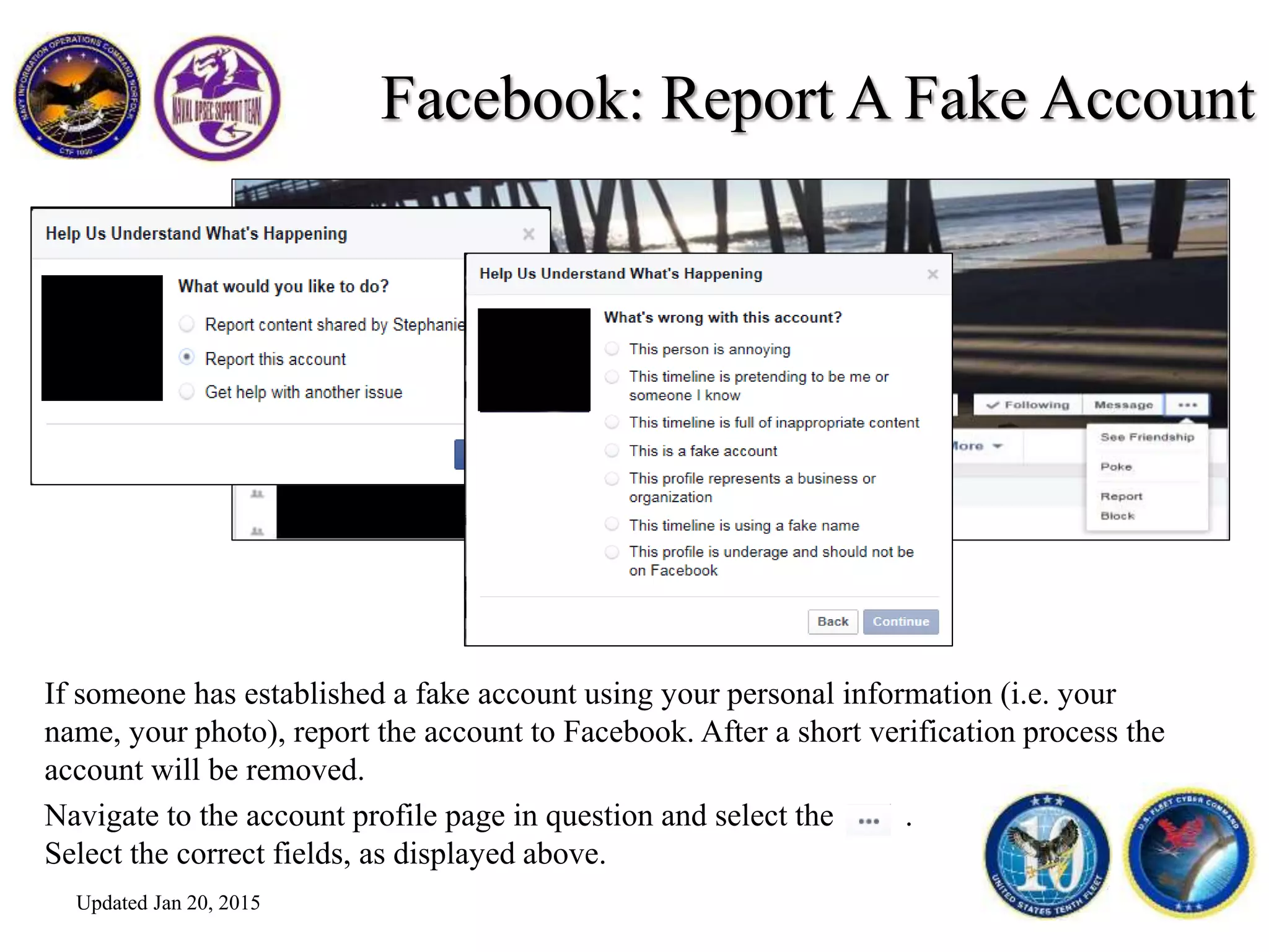 Facebook: Report A Fake Account
If someone has established a fake account using your personal information (i.e. your
name, your photo), report the account to Facebook. After a short verification process the
account will be removed.
Navigate to the account profile page in question and select the .
Select the correct fields, as displayed above.
Updated Jan 20, 2015
 