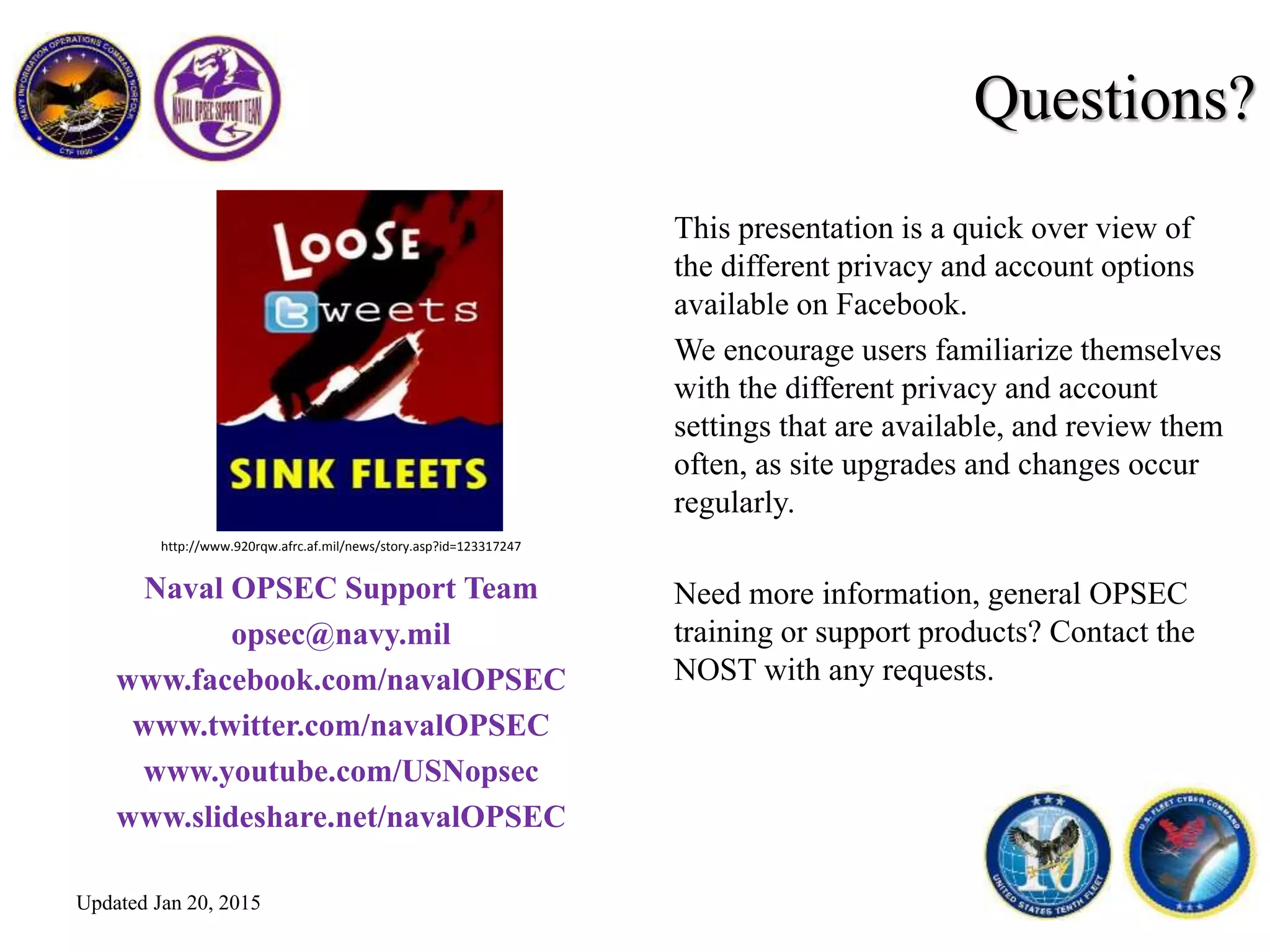 This presentation is a quick over view of
the different privacy and account options
available on Facebook.
We encourage users familiarize themselves
with the different privacy and account
settings that are available, and review them
often, as site upgrades and changes occur
regularly.
Need more information, general OPSEC
training or support products? Contact the
NOST with any requests.
Naval OPSEC Support Team
opsec@navy.mil
www.facebook.com/navalOPSEC
www.twitter.com/navalOPSEC
www.youtube.com/USNopsec
www.slideshare.net/navalOPSEC
Questions?
http://www.920rqw.afrc.af.mil/news/story.asp?id=123317247
Updated Jan 20, 2015
 
