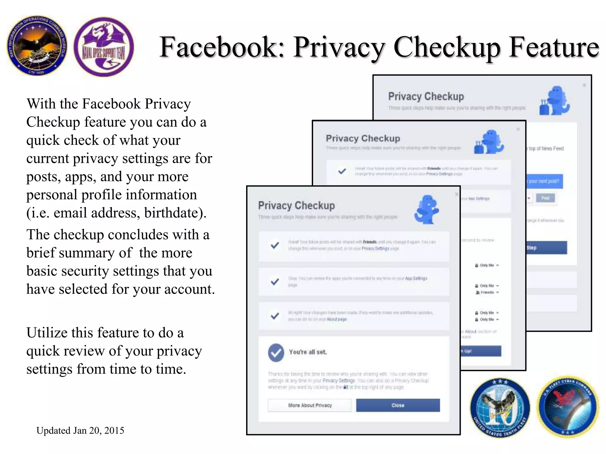 Facebook: Privacy Checkup Feature
With the Facebook Privacy
Checkup feature you can do a
quick check of what your
current privacy settings are for
posts, apps, and your more
personal profile information
(i.e. email address, birthdate).
The checkup concludes with a
brief summary of the more
basic security settings that you
have selected for your account.
Utilize this feature to do a
quick review of your privacy
settings from time to time.
Updated Jan 20, 2015
 
