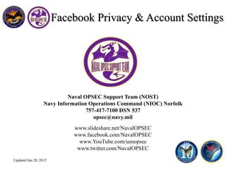 Naval OPSEC Support Team (NOST)
Navy Information Operations Command (NIOC) Norfolk
757-417-7100 DSN 537
opsec@navy.mil
www.slideshare.net/NavalOPSEC
www.facebook.com/NavalOPSEC
www.YouTube.com/usnopsec
www.twitter.com/NavalOPSEC
Facebook Privacy & Account Settings
Updated Jan 20, 2015
 