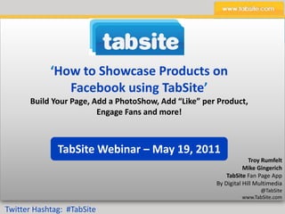 ‘How to Showcase Products on 
               Facebook using TabSite’
       Build Your Page, Add a PhotoShow, Add “Like” per Product, 
                         Engage Fans and more!



               TabSite Webinar – May 19, 2011
                                                                     Troy Rumfelt
                                                                   Mike Gingerich
                                                            TabSite Fan Page App
                                                        By Digital Hill Multimedia
                                                                        @TabSite
                                                                  www.TabSite.com

Twitter Hashtag:  #TabSite
 
