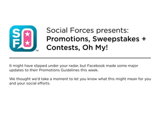 Social Forces presents:
                   Promotions, Sweepstakes +
                   Contests, Oh My!

It might have slipped under your radar, but Facebook made some major
updates to their Promotions Guidelines this week.

We thought we’d take a moment to let you know what this might mean for you
and your social efforts.
 