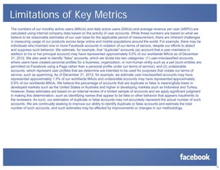 Limitations of Key Metrics
The numbers of our monthly active users (MAUs) and daily active users (DAUs) and average revenue per user (ARPU) are
calculated using internal company data based on the activity of user accounts. While these numbers are based on what we
believe to be reasonable estimates of our user base for the applicable period of measurement, there are inherent challenges
in measuring usage of our products across large online and mobile populations around the world. For example, there may be
individuals who maintain one or more Facebook accounts in violation of our terms of service, despite our efforts to detect
and suppress such behavior. We estimate, for example, that “duplicate” accounts (an account that a user maintains in
addition to his or her principal account) may have represented approximately 5.0% of our worldwide MAUs as of December
31, 2012. We also seek to identify “false” accounts, which we divide into two categories: (1) user-misclassified accounts,
where users have created personal profiles for a business, organization, or non-human entity such as a pet (such entities are
permitted on Facebook using a Page rather than a personal profile under our terms of service); and (2) undesirable
accounts, which represent user profiles that we determine are intended to be used for purposes that violate our terms of
service, such as spamming. As of December 31, 2012, for example, we estimate user-misclassified accounts may have
represented approximately 1.3% of our worldwide MAUs and undesirable accounts may have represented approximately
0.9% of our worldwide MAUs. We believe the percentage of accounts that are duplicate or false is meaningfully lower in
developed markets such as the United States or Australia and higher in developing markets such as Indonesia and Turkey.
However, these estimates are based on an internal review of a limited sample of accounts and we apply significant judgment
in making this determination, such as identifying names that appear to be fake or other behavior that appears inauthentic to
the reviewers. As such, our estimation of duplicate or false accounts may not accurately represent the actual number of such
accounts. We are continually seeking to improve our ability to identify duplicate or false accounts and estimate the total
number of such accounts, and such estimates may be affected by improvements or changes in our methodology.
23
 