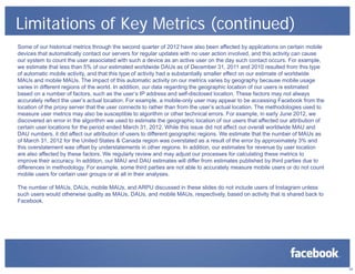 Limitations of Key Metrics (continued)
Some of our historical metrics through the second quarter of 2012 have also been affected by applications on certain mobile
devices that automatically contact our servers for regular updates with no user action involved, and this activity can cause
our system to count the user associated with such a device as an active user on the day such contact occurs. For example,
we estimate that less than 5% of our estimated worldwide DAUs as of December 31, 2011 and 2010 resulted from this type
of automatic mobile activity, and that this type of activity had a substantially smaller effect on our estimate of worldwide
MAUs and mobile MAUs. The impact of this automatic activity on our metrics varies by geography because mobile usage
varies in different regions of the world. In addition, our data regarding the geographic location of our users is estimated
based on a number of factors, such as the user’s IP address and self-disclosed location. These factors may not always
accurately reflect the user’s actual location. For example, a mobile-only user may appear to be accessing Facebook from the
location of the proxy server that the user connects to rather than from the user’s actual location. The methodologies used to
measure user metrics may also be susceptible to algorithm or other technical errors. For example, in early June 2012, we
discovered an error in the algorithm we used to estimate the geographic location of our users that affected our attribution of
certain user locations for the period ended March 31, 2012. While this issue did not affect our overall worldwide MAU and
DAU numbers, it did affect our attribution of users to different geographic regions. We estimate that the number of MAUs as
of March 31, 2012 for the United States & Canada region was overstated as a result of the error by approximately 3% and
this overstatement was offset by understatements in other regions. In addition, our estimates for revenue by user location
are also affected by these factors. We regularly review and may adjust our processes for calculating these metrics to
improve their accuracy. In addition, our MAU and DAU estimates will differ from estimates published by third parties due to
differences in methodology. For example, some third parties are not able to accurately measure mobile users or do not count
mobile users for certain user groups or at all in their analyses.
The number of MAUs, DAUs, mobile MAUs, and ARPU discussed in these slides do not include users of Instagram unless
such users would otherwise quality as MAUs, DAUs, and mobile MAUs, respectively, based on activity that is shared back to
Facebook.
24
 