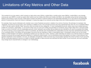 Limitations of Key Metrics and Other Data
The numbers for our key metrics, which include our daily active users (DAUs), mobile DAUs, monthly active users (MAUs), mobile MAUs, and average
revenue per user (ARPU), as well as certain other metrics such as mobile-only DAUs and mobile-only MAUs, are calculated using internal company data
based on the activity of user accounts. While these numbers are based on what we believe to be reasonable estimates of our user base for the applicable
period of measurement, there are inherent challenges in measuring usage of our products across large online and mobile populations around the world.
For example, there may be individuals who maintain one or more Facebook accounts in violation of our terms of service. We estimate, for example, that
"duplicate" accounts (an account that a user maintains in addition to his or her principal account) may have represented less than 5% of our worldwide MAUs
in 2015. We also seek to identify "false" accounts, which we divide into two categories: (1) user-misclassified accounts, where users have created personal
profiles for a business, organization, or non-human entity such as a pet (such entities are permitted on Facebook using a Page rather than a personal profile
under our terms of service); and (2) undesirable accounts, which represent user profiles that we determine are intended to be used for purposes that violate
our terms of service, such as spamming. In 2015, for example, we estimate user-misclassified and undesirable accounts may have represented less than 2%
of our worldwide MAUs. We believe the percentage of accounts that are duplicate or false is meaningfully lower in developed markets such as the United
States or United Kingdom and higher in developing markets such as India and Turkey. However, these estimates are based on an internal review of a limited
sample of accounts and we apply significant judgment in making this determination, such as identifying names that appear to be fake or other behavior that
appears inauthentic to the reviewers. As such, our estimation of duplicate or false accounts may not accurately represent the actual number of such accounts.
We are continually seeking to improve our ability to identify duplicate or false accounts and estimate the total number of such accounts, and such estimates
may change due to improvements or changes in our methodology.
24
 