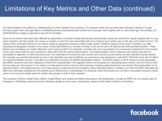 Our data limitations may affect our understanding of certain details of our business. For example, while user-provided data indicates a decline in usage
among younger users, this age data is unreliable because a disproportionate number of our younger users register with an inaccurate age. Accordingly, our
understanding of usage by age group may not be complete.
Some of our metrics have also been affected by applications on certain mobile devices that automatically contact our servers for regular updates with no user
action involved, and this activity can cause our system to count the user associated with such a device as an active user on the day such contact occurs. The
impact of this automatic activity on our metrics varies by geography because mobile usage varies in different regions of the world. In addition, our data
regarding the geographic location of our users is estimated based on a number of factors, such as the user's IP address and self-disclosed location. These
factors may not always accurately reflect the user's actual location. For example, a mobile-only user may appear to be accessing Facebook from the location
of the proxy server that the user connects to rather than from the user's actual location. The methodologies used to measure user metrics may also be
susceptible to algorithm or other technical errors. Our estimates for revenue by user location and revenue by user device are also affected by these factors.
For example, we recently discovered an error in the algorithm we used to attribute our revenue by user geography in late 2015. While this issue did not affect
our overall worldwide revenue, it did affect our attribution of revenue to different geographic regions. The fourth quarter of 2015 revenue by user geography
and ARPU amounts have been adjusted to reflect this reclassification. We regularly review our processes for calculating these metrics, and from time to time
we may discover inaccuracies in our metrics or make adjustments to improve their accuracy, including adjustments that may result in the recalculation of our
historical metrics. We believe that any such inaccuracies or adjustments are immaterial unless otherwise stated. In addition, our DAU and MAU estimates will
differ from estimates published by third parties due to differences in methodology. For example, some third parties are not able to accurately measure mobile
users or do not count mobile users for certain user groups or at all in their analyses.
The numbers of DAUs, mobile DAUs, MAUs, mobile MAUs, and mobile-only MAUs discussed in this presentation, as well as ARPU, do not include users of
Instagram or WhatsApp unless they would otherwise qualify as such users, respectively, based on their other activities on Facebook.
Limitations of Key Metrics and Other Data (continued)
25
 