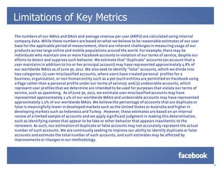Limitations of Key Metrics
The numbers of our MAUs and DAUs and average revenue per user (ARPU) are calculated using internal
company data. While these numbers are based on what we believe to be reasonable estimates of our user
base for the applicable period of measurement, there are inherent challenges in measuring usage of our
products across large online and mobile populations around the world. For example, there may be
individuals who maintain one or more Facebook accounts in violation of our terms of service, despite our
efforts to detect and suppress such behavior. We estimate that “duplicate” accounts (an account that a
user maintains in addition to his or her principal account) may have represented approximately 4.8% of
our worldwide MAUs as of June 30, 2012. We also seek to identify “false” accounts, which we divide into
two categories: (1) user-misclassified accounts, where users have created personal profiles for a
business, organization, or non-human entity such as a pet (such entities are permitted on Facebook using
a Page rather than a personal profile under our terms of service); and (2) undesirable accounts, which
represent user profiles that we determine are intended to be used for purposes that violate our terms of
service, such as spamming. As of June 30, 2012, we estimate user-misclassified accounts may have
represented approximately 2.4% of our worldwide MAUs and undesirable accounts may have represented
approximately 1.5% of our worldwide MAUs. We believe the percentage of accounts that are duplicate or
false is meaningfully lower in developed markets such as the United States or Australia and higher in
developing markets such as Indonesia and Turkey. However, these estimates are based on an internal
review of a limited sample of accounts and we apply significant judgment in making this determination,
such as identifying names that appear to be fake or other behavior that appears inauthentic to the
reviewers. As such, our estimation of duplicate or false accounts may not accurately represent the actual
number of such accounts. We are continually seeking to improve our ability to identify duplicate or false
accounts and estimate the total number of such accounts, and such estimates may be affected by
improvements or changes in our methodology.




                                                                                                            18
 
