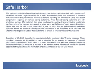 Safe Harbor
This presentation contains forward-looking statements, which are subject to the safe harbor provisions of
the Private Securities Litigation Reform Act of 1995. All statements other than statements of historical
facts contained in this presentation, including statements regarding our estimates of future stock based
compensation expense, are forward-looking statements. These forward-looking statements are only
predictions and may differ materially from actual results due to a variety of factors, including variations in
the future price of our common stock as well as future grants and forfeitures of equity awards. In addition,
please note that the date of this presentation is July 26, 2012, and any forward-looking statements
contained herein are based on assumptions that we believe to be reasonable as of this date. We
undertake no obligation to update these statements as a result of new information or future events.



In addition to U.S. GAAP financials, this presentation includes certain non-GAAP financial measures. These
non-GAAP measures are in addition to, not a substitute for or superior to, measures of financial
performance prepared in accordance with U.S. GAAP. A reconciliation of non-GAAP financial measures to
the corresponding GAAP measures is provided in the appendix to this presentation. Please also see the
appendix to this presentation for information concerning limitations of our key user metrics.
 