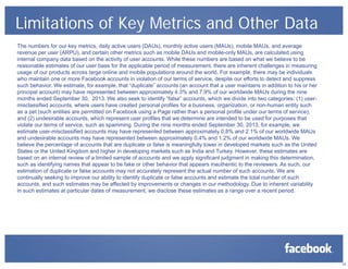 Limitations of Key Metrics and Other Data
The numbers for our key metrics, daily active users (DAUs), monthly active users (MAUs), mobile MAUs, and average
revenue per user (ARPU), and certain other metrics such as mobile DAUs and mobile-only MAUs, are calculated using
internal company data based on the activity of user accounts. While these numbers are based on what we believe to be
reasonable estimates of our user base for the applicable period of measurement, there are inherent challenges in measuring
usage of our products across large online and mobile populations around the world. For example, there may be individuals
who maintain one or more Facebook accounts in violation of our terms of service, despite our efforts to detect and suppress
such behavior. We estimate, for example, that “duplicate” accounts (an account that a user maintains in addition to his or her
principal account) may have represented between approximately 4.3% and 7.9% of our worldwide MAUs during the nine
months ended September 30, 2013. We also seek to identify “false” accounts, which we divide into two categories: (1) usermisclassified accounts, where users have created personal profiles for a business, organization, or non-human entity such
as a pet (such entities are permitted on Facebook using a Page rather than a personal profile under our terms of service);
and (2) undesirable accounts, which represent user profiles that we determine are intended to be used for purposes that
violate our terms of service, such as spamming. During the nine months ended September 30, 2013, for example, we
estimate user-misclassified accounts may have represented between approximately 0.8% and 2.1% of our worldwide MAUs
and undesirable accounts may have represented between approximately 0.4% and 1.2% of our worldwide MAUs. We
believe the percentage of accounts that are duplicate or false is meaningfully lower in developed markets such as the United
States or the United Kingdom and higher in developing markets such as India and Turkey. However, these estimates are
based on an internal review of a limited sample of accounts and we apply significant judgment in making this determination,
such as identifying names that appear to be fake or other behavior that appears inauthentic to the reviewers. As such, our
estimation of duplicate or false accounts may not accurately represent the actual number of such accounts. We are
continually seeking to improve our ability to identify duplicate or false accounts and estimate the total number of such
accounts, and such estimates may be affected by improvements or changes in our methodology. Due to inherent variability
in such estimates at particular dates of measurement, we disclose these estimates as a range over a recent period.

25

 