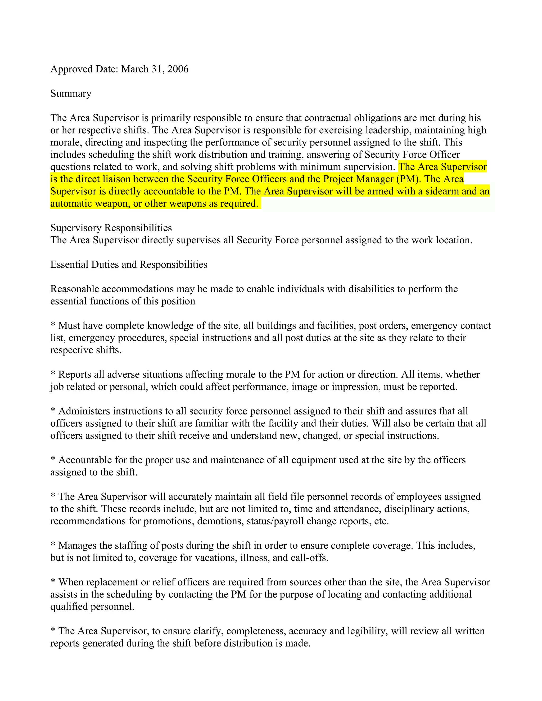 Approved Date: March 31, 2006

Summary

The Area Supervisor is primarily responsible to ensure that contractual obligations are met during his
or her respective shifts. The Area Supervisor is responsible for exercising leadership, maintaining high
morale, directing and inspecting the performance of security personnel assigned to the shift. This
includes scheduling the shift work distribution and training, answering of Security Force Officer
questions related to work, and solving shift problems with minimum supervision. The Area Supervisor
is the direct liaison between the Security Force Officers and the Project Manager (PM). The Area
Supervisor is directly accountable to the PM. The Area Supervisor will be armed with a sidearm and an
automatic weapon, or other weapons as required.

Supervisory Responsibilities
The Area Supervisor directly supervises all Security Force personnel assigned to the work location.

Essential Duties and Responsibilities

Reasonable accommodations may be made to enable individuals with disabilities to perform the
essential functions of this position

* Must have complete knowledge of the site, all buildings and facilities, post orders, emergency contact
list, emergency procedures, special instructions and all post duties at the site as they relate to their
respective shifts.

* Reports all adverse situations affecting morale to the PM for action or direction. All items, whether
job related or personal, which could affect performance, image or impression, must be reported.

* Administers instructions to all security force personnel assigned to their shift and assures that all
officers assigned to their shift are familiar with the facility and their duties. Will also be certain that all
officers assigned to their shift receive and understand new, changed, or special instructions.

* Accountable for the proper use and maintenance of all equipment used at the site by the officers
assigned to the shift.

* The Area Supervisor will accurately maintain all field file personnel records of employees assigned
to the shift. These records include, but are not limited to, time and attendance, disciplinary actions,
recommendations for promotions, demotions, status/payroll change reports, etc.

* Manages the staffing of posts during the shift in order to ensure complete coverage. This includes,
but is not limited to, coverage for vacations, illness, and call-offs.

* When replacement or relief officers are required from sources other than the site, the Area Supervisor
assists in the scheduling by contacting the PM for the purpose of locating and contacting additional
qualified personnel.

* The Area Supervisor, to ensure clarify, completeness, accuracy and legibility, will review all written
reports generated during the shift before distribution is made.
 