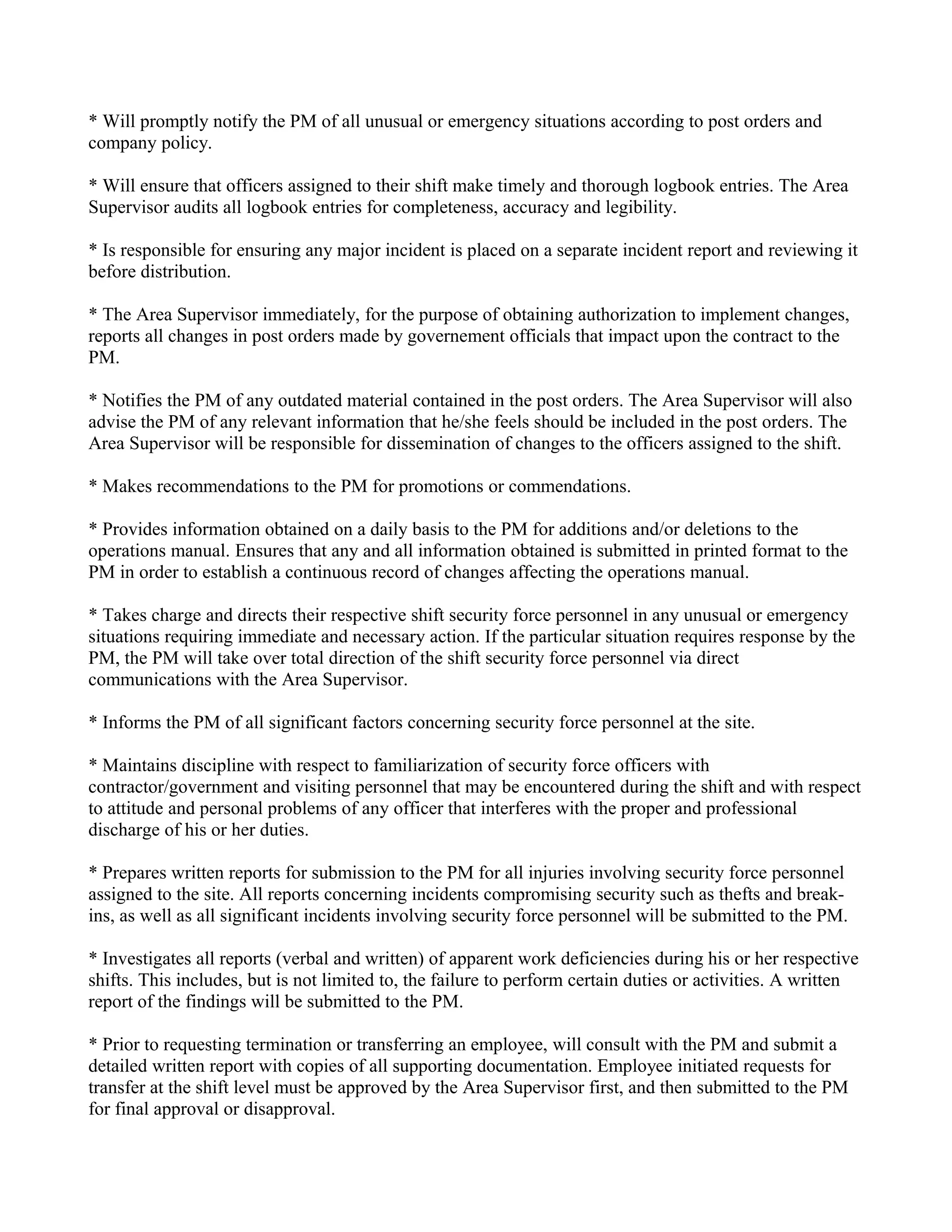 * Will promptly notify the PM of all unusual or emergency situations according to post orders and
company policy.

* Will ensure that officers assigned to their shift make timely and thorough logbook entries. The Area
Supervisor audits all logbook entries for completeness, accuracy and legibility.

* Is responsible for ensuring any major incident is placed on a separate incident report and reviewing it
before distribution.

* The Area Supervisor immediately, for the purpose of obtaining authorization to implement changes,
reports all changes in post orders made by governement officials that impact upon the contract to the
PM.

* Notifies the PM of any outdated material contained in the post orders. The Area Supervisor will also
advise the PM of any relevant information that he/she feels should be included in the post orders. The
Area Supervisor will be responsible for dissemination of changes to the officers assigned to the shift.

* Makes recommendations to the PM for promotions or commendations.

* Provides information obtained on a daily basis to the PM for additions and/or deletions to the
operations manual. Ensures that any and all information obtained is submitted in printed format to the
PM in order to establish a continuous record of changes affecting the operations manual.

* Takes charge and directs their respective shift security force personnel in any unusual or emergency
situations requiring immediate and necessary action. If the particular situation requires response by the
PM, the PM will take over total direction of the shift security force personnel via direct
communications with the Area Supervisor.

* Informs the PM of all significant factors concerning security force personnel at the site.

* Maintains discipline with respect to familiarization of security force officers with
contractor/government and visiting personnel that may be encountered during the shift and with respect
to attitude and personal problems of any officer that interferes with the proper and professional
discharge of his or her duties.

* Prepares written reports for submission to the PM for all injuries involving security force personnel
assigned to the site. All reports concerning incidents compromising security such as thefts and break-
ins, as well as all significant incidents involving security force personnel will be submitted to the PM.

* Investigates all reports (verbal and written) of apparent work deficiencies during his or her respective
shifts. This includes, but is not limited to, the failure to perform certain duties or activities. A written
report of the findings will be submitted to the PM.

* Prior to requesting termination or transferring an employee, will consult with the PM and submit a
detailed written report with copies of all supporting documentation. Employee initiated requests for
transfer at the shift level must be approved by the Area Supervisor first, and then submitted to the PM
for final approval or disapproval.
 
