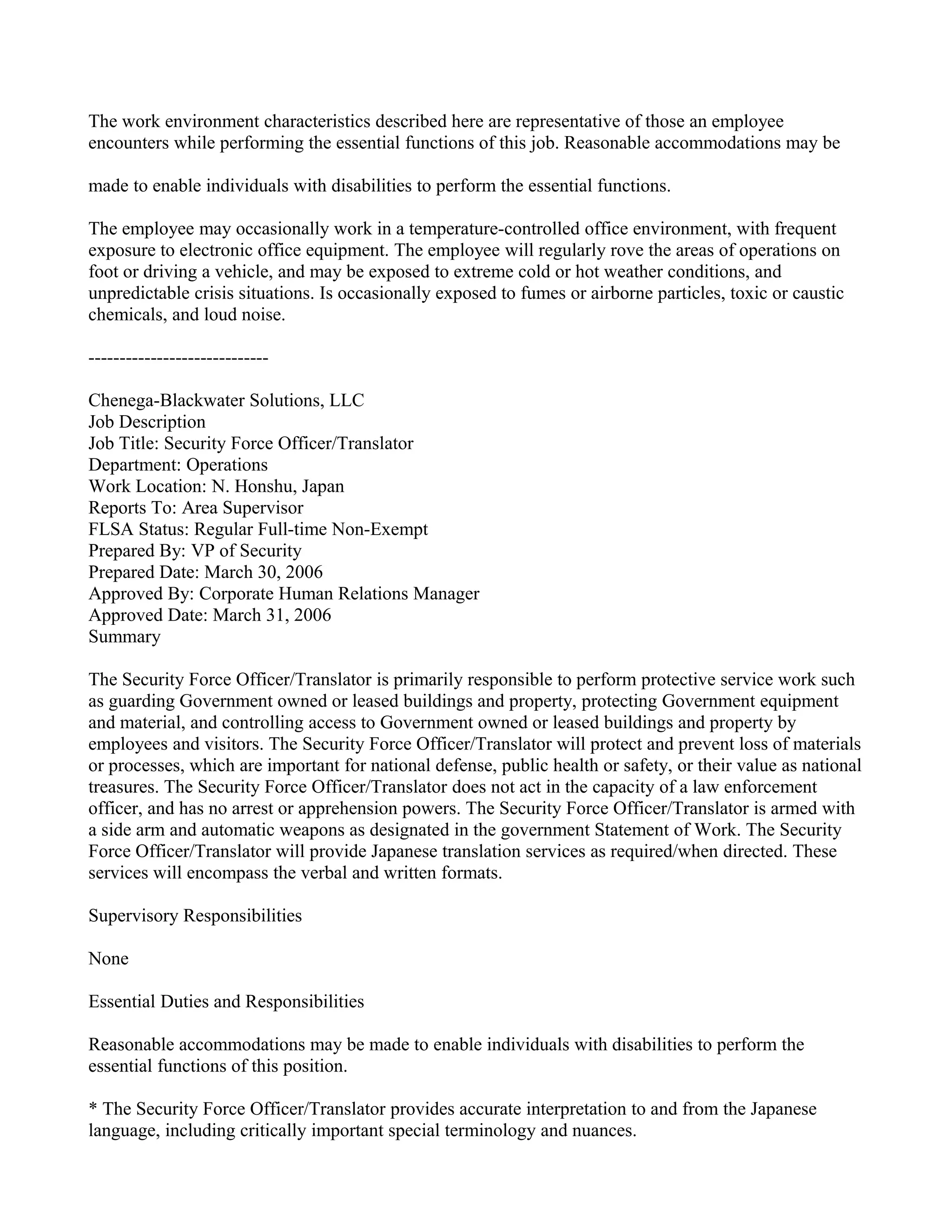 The work environment characteristics described here are representative of those an employee
encounters while performing the essential functions of this job. Reasonable accommodations may be

made to enable individuals with disabilities to perform the essential functions.

The employee may occasionally work in a temperature-controlled office environment, with frequent
exposure to electronic office equipment. The employee will regularly rove the areas of operations on
foot or driving a vehicle, and may be exposed to extreme cold or hot weather conditions, and
unpredictable crisis situations. Is occasionally exposed to fumes or airborne particles, toxic or caustic
chemicals, and loud noise.

-----------------------------

Chenega-Blackwater Solutions, LLC
Job Description
Job Title: Security Force Officer/Translator
Department: Operations
Work Location: N. Honshu, Japan
Reports To: Area Supervisor
FLSA Status: Regular Full-time Non-Exempt
Prepared By: VP of Security
Prepared Date: March 30, 2006
Approved By: Corporate Human Relations Manager
Approved Date: March 31, 2006
Summary

The Security Force Officer/Translator is primarily responsible to perform protective service work such
as guarding Government owned or leased buildings and property, protecting Government equipment
and material, and controlling access to Government owned or leased buildings and property by
employees and visitors. The Security Force Officer/Translator will protect and prevent loss of materials
or processes, which are important for national defense, public health or safety, or their value as national
treasures. The Security Force Officer/Translator does not act in the capacity of a law enforcement
officer, and has no arrest or apprehension powers. The Security Force Officer/Translator is armed with
a side arm and automatic weapons as designated in the government Statement of Work. The Security
Force Officer/Translator will provide Japanese translation services as required/when directed. These
services will encompass the verbal and written formats.

Supervisory Responsibilities

None

Essential Duties and Responsibilities

Reasonable accommodations may be made to enable individuals with disabilities to perform the
essential functions of this position.

* The Security Force Officer/Translator provides accurate interpretation to and from the Japanese
language, including critically important special terminology and nuances.
 